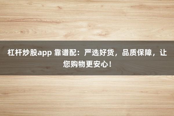 杠杆炒股app 靠谱配：严选好货，品质保障，让您购物更安心！