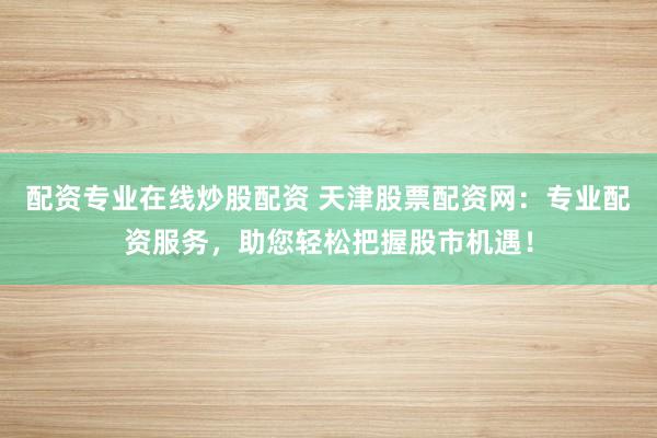 配资专业在线炒股配资 天津股票配资网：专业配资服务，助您轻松把握股市机遇！