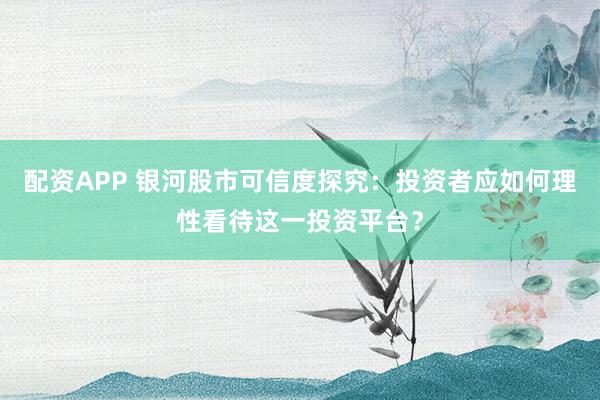 配资APP 银河股市可信度探究：投资者应如何理性看待这一投资平台？