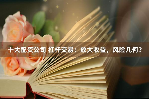 十大配资公司 杠杆交易：放大收益，风险几何？
