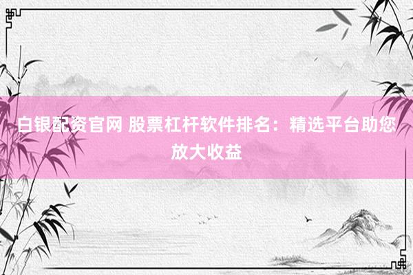白银配资官网 股票杠杆软件排名：精选平台助您放大收益