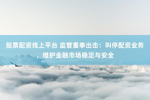 股票配资线上平台 监管重拳出击：叫停配资业务，维护金融市场稳定与安全