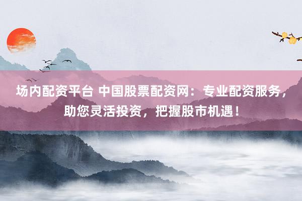 场内配资平台 中国股票配资网：专业配资服务，助您灵活投资，把握股市机遇！