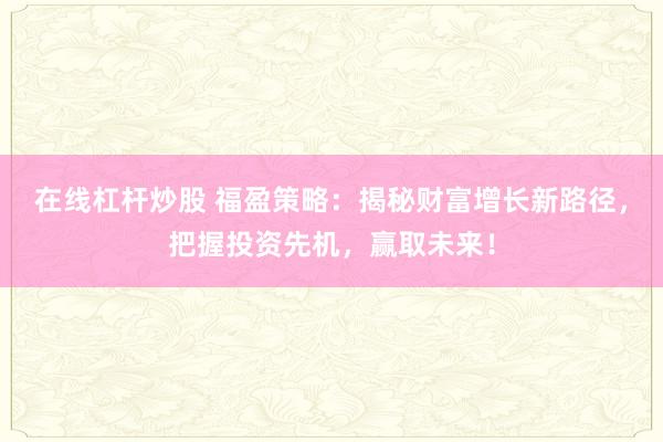 在线杠杆炒股 福盈策略：揭秘财富增长新路径，把握投资先机，赢取未来！