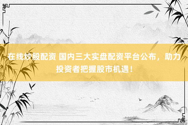 在线炒股配资 国内三大实盘配资平台公布，助力投资者把握股市机遇！