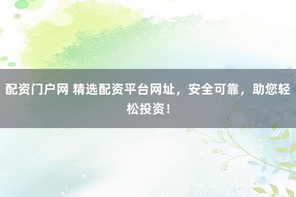 配资门户网 精选配资平台网址，安全可靠，助您轻松投资！