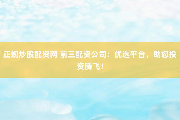 正规炒股配资网 前三配资公司：优选平台，助您投资腾飞！
