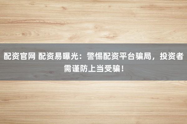 配资官网 配资易曝光：警惕配资平台骗局，投资者需谨防上当受骗！