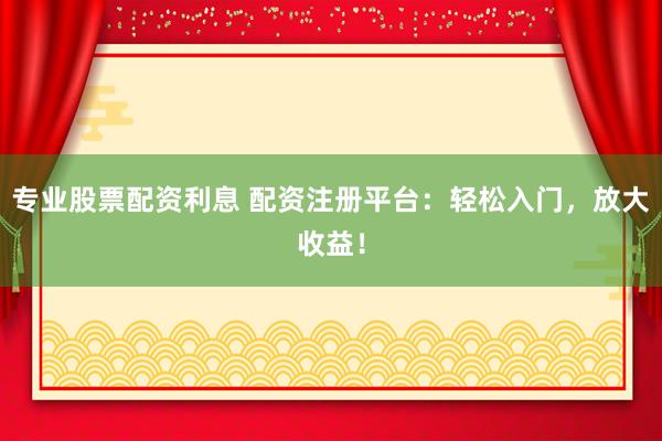专业股票配资利息 配资注册平台：轻松入门，放大收益！