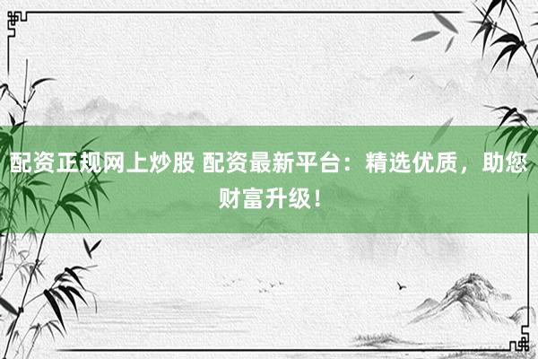 配资正规网上炒股 配资最新平台：精选优质，助您财富升级！