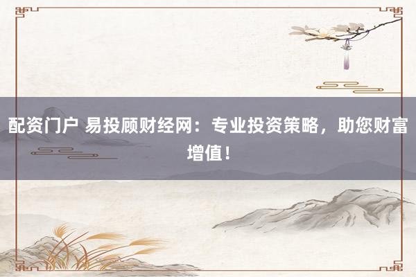 配资门户 易投顾财经网：专业投资策略，助您财富增值！