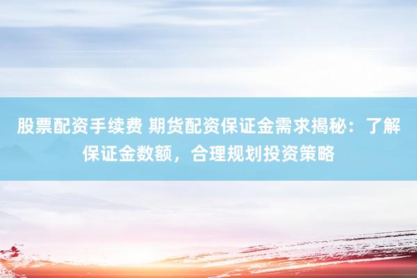 股票配资手续费 期货配资保证金需求揭秘：了解保证金数额，合理规划投资策略