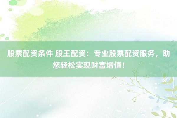 股票配资条件 股王配资：专业股票配资服务，助您轻松实现财富增值！