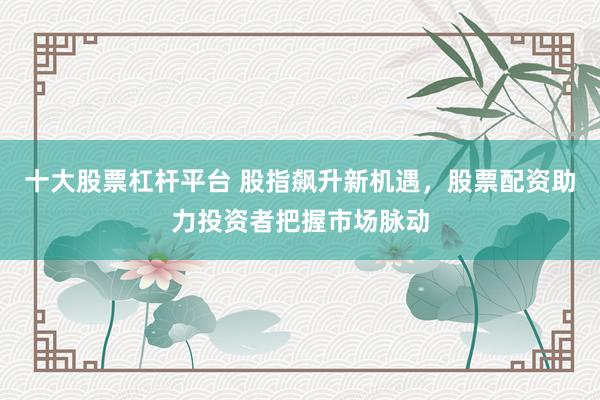 十大股票杠杆平台 股指飙升新机遇，股票配资助力投资者把握市场脉动