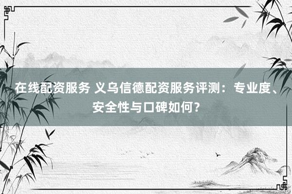 在线配资服务 义乌信德配资服务评测：专业度、安全性与口碑如何？