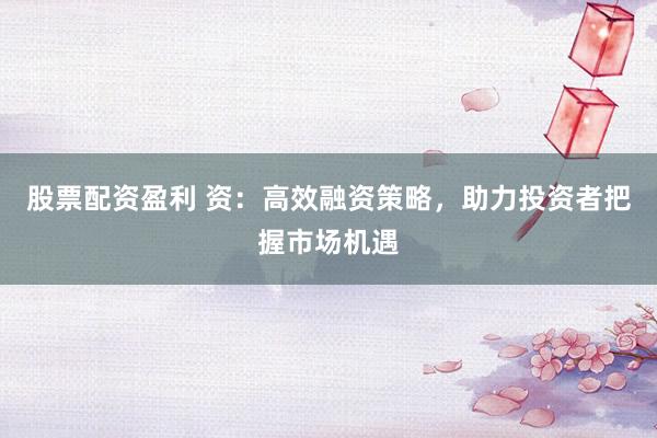 股票配资盈利 资：高效融资策略，助力投资者把握市场机遇