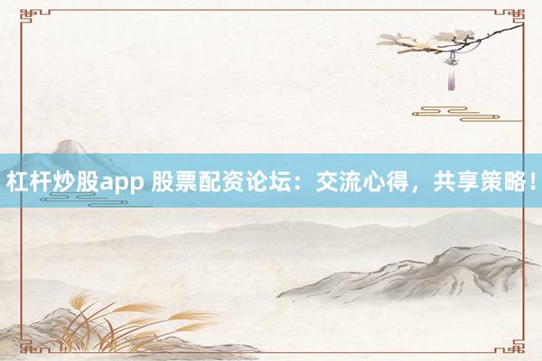 杠杆炒股app 股票配资论坛：交流心得，共享策略！