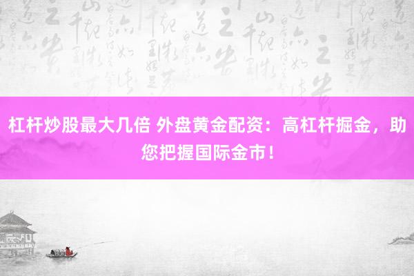杠杆炒股最大几倍 外盘黄金配资：高杠杆掘金，助您把握国际金市！
