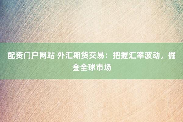 配资门户网站 外汇期货交易：把握汇率波动，掘金全球市场