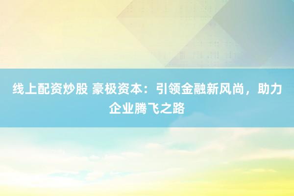 线上配资炒股 豪极资本：引领金融新风尚，助力企业腾飞之路