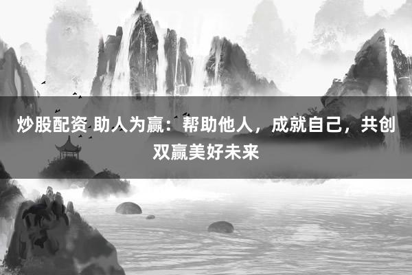 炒股配资 助人为赢：帮助他人，成就自己，共创双赢美好未来