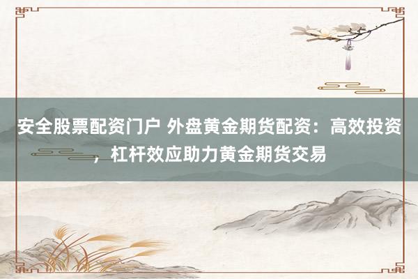 安全股票配资门户 外盘黄金期货配资：高效投资，杠杆效应助力黄金期货交易