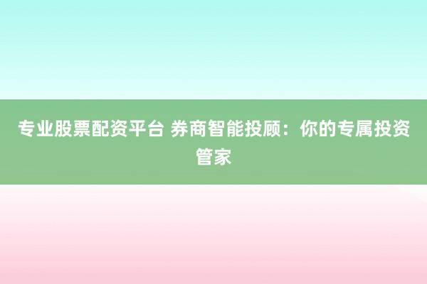专业股票配资平台 券商智能投顾：你的专属投资管家