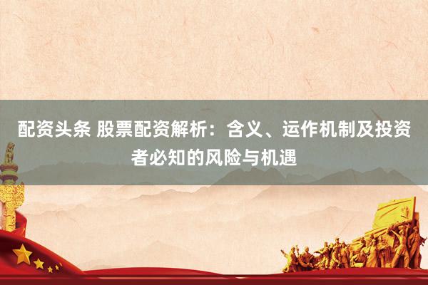 配资头条 股票配资解析：含义、运作机制及投资者必知的风险与机遇