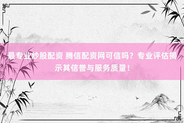 最专业炒股配资 腾信配资网可信吗？专业评估揭示其信誉与服务质量！