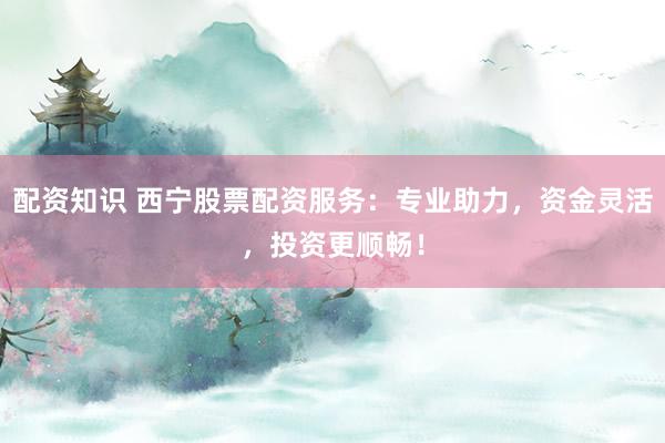 配资知识 西宁股票配资服务：专业助力，资金灵活，投资更顺畅！