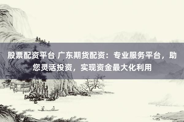 股票配资平台 广东期货配资：专业服务平台，助您灵活投资，实现资金最大化利用