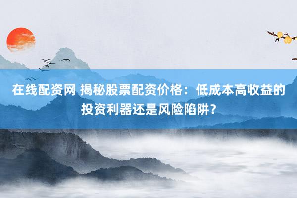 在线配资网 揭秘股票配资价格：低成本高收益的投资利器还是风险陷阱？