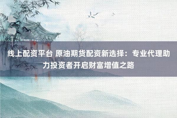 线上配资平台 原油期货配资新选择：专业代理助力投资者开启财富增值之路