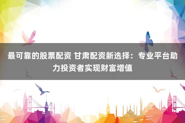 最可靠的股票配资 甘肃配资新选择：专业平台助力投资者实现财富增值