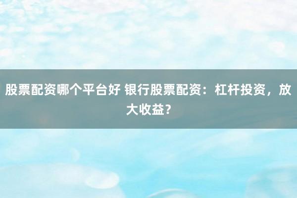 股票配资哪个平台好 银行股票配资：杠杆投资，放大收益？