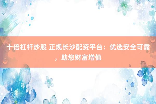 十倍杠杆炒股 正规长沙配资平台：优选安全可靠，助您财富增值