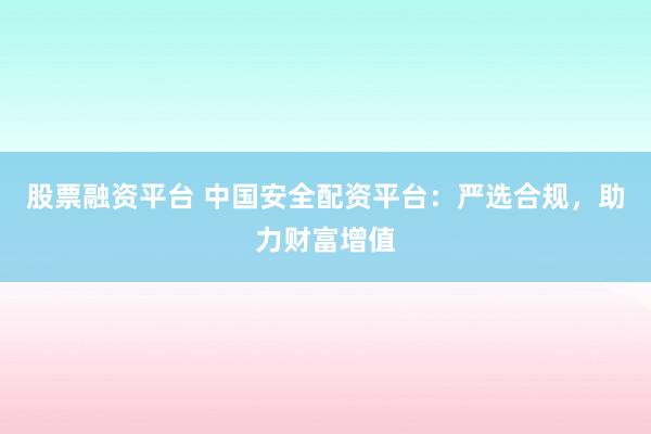 股票融资平台 中国安全配资平台：严选合规，助力财富增值
