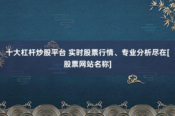 十大杠杆炒股平台 实时股票行情、专业分析尽在[股票网站名称]