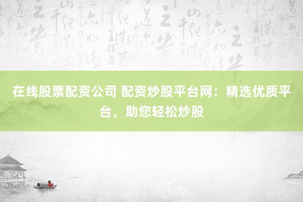 在线股票配资公司 配资炒股平台网：精选优质平台，助您轻松炒股