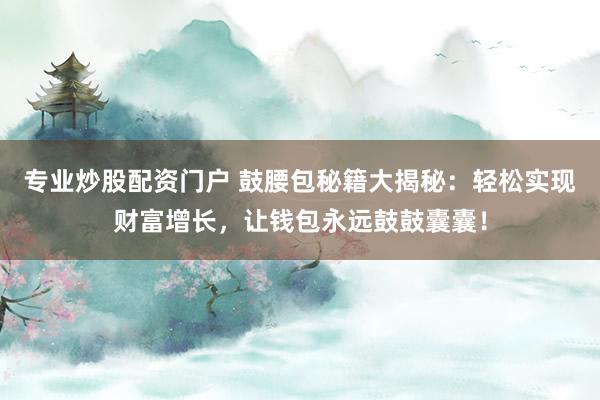 专业炒股配资门户 鼓腰包秘籍大揭秘：轻松实现财富增长，让钱包永远鼓鼓囊囊！