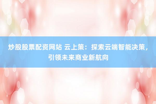 炒股股票配资网站 云上策：探索云端智能决策，引领未来商业新航向