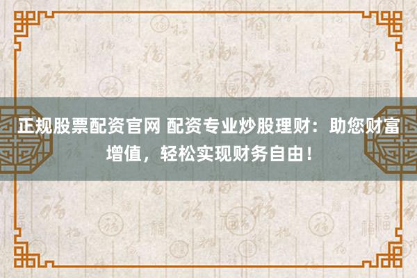 正规股票配资官网 配资专业炒股理财：助您财富增值，轻松实现财务自由！