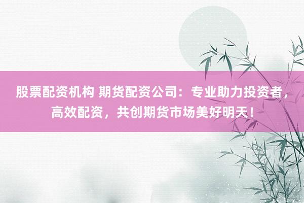 股票配资机构 期货配资公司：专业助力投资者，高效配资，共创期货市场美好明天！