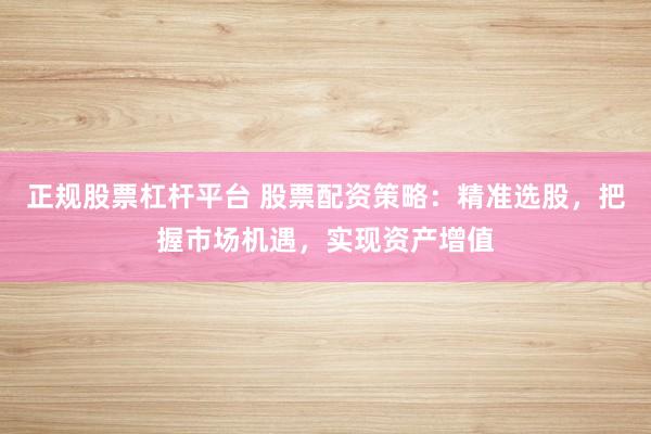 正规股票杠杆平台 股票配资策略：精准选股，把握市场机遇，实现资产增值