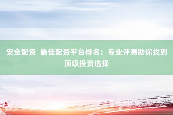安全配资  最佳配资平台排名：专业评测助你找到顶级投资选择