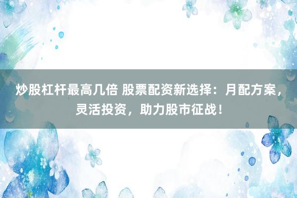 炒股杠杆最高几倍 股票配资新选择：月配方案，灵活投资，助力股市征战！