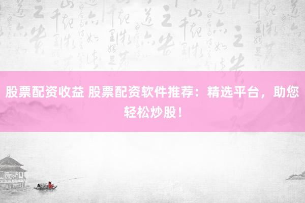 股票配资收益 股票配资软件推荐：精选平台，助您轻松炒股！