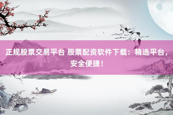 正规股票交易平台 股票配资软件下载：精选平台，安全便捷！