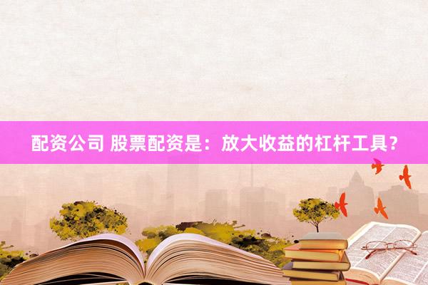 配资公司 股票配资是：放大收益的杠杆工具？