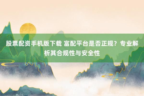 股票配资手机版下载 富配平台是否正规？专业解析其合规性与安全性